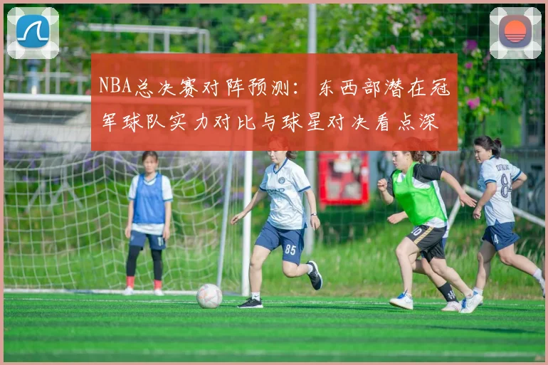 NBA总决赛对阵预测:东西部潜在冠军球队实力对比与球星对决看点深度剖析