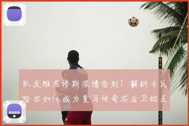 队友维尼修斯深情告别！解析卡瓦哈尔如何成为皇马传奇右后卫的五大贡献