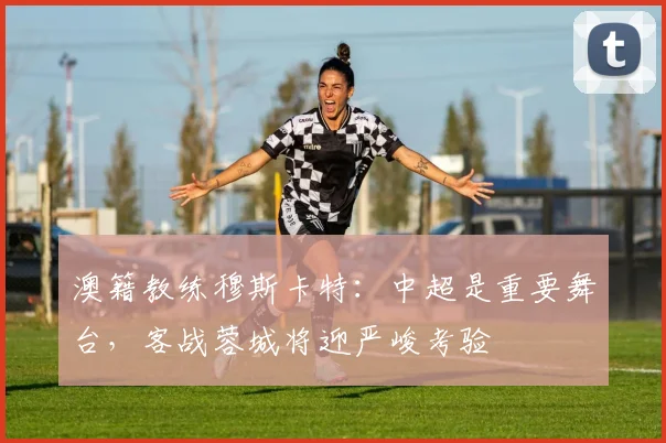 澳籍教练穆斯卡特：中超是重要舞台，客战蓉城将迎严峻考验