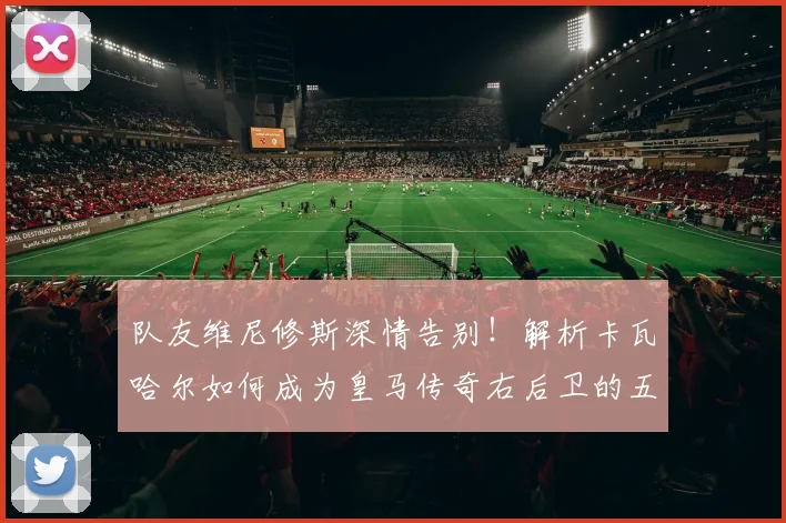 队友维尼修斯深情告别!解析卡瓦哈尔如何成为皇马传奇右后卫的五大贡献
