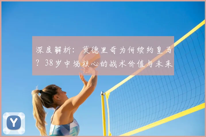 深度解析：莫德里奇为何续约皇马？38岁中场核心的战术价值与未来