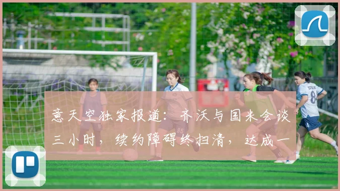 意天空独家报道：齐沃与国米会谈三小时，续约障碍终扫清，达成一致！