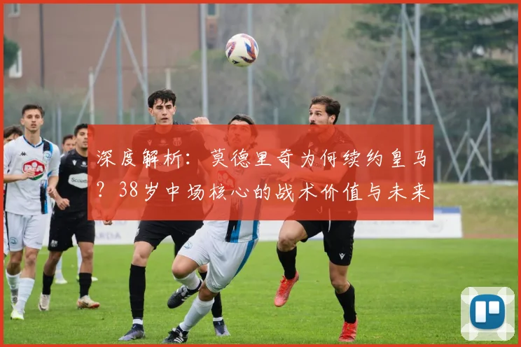 深度解析:莫德里奇为何续约皇马?38岁中场核心的战术价值与未来